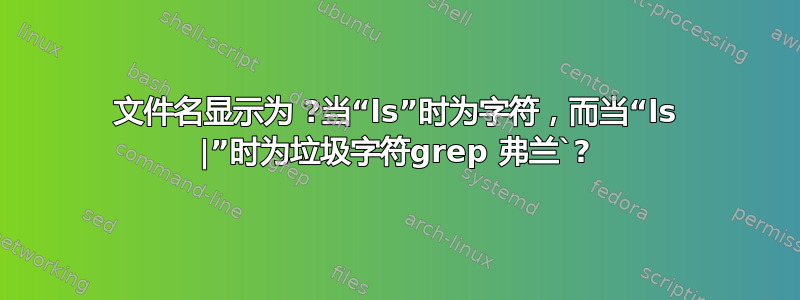 文件名显示为 ?当“ls”时为字符，而当“ls |”时为垃圾字符grep 弗兰`?