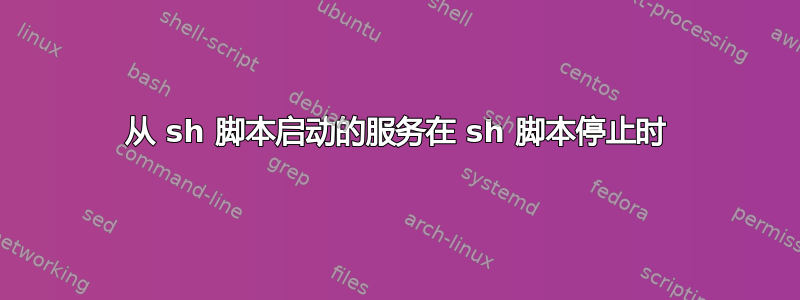 从 sh 脚本启动的服务在 sh 脚本停止时