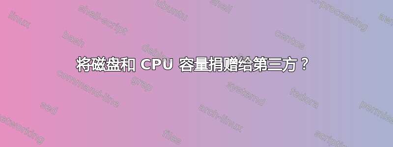 将磁盘和 CPU 容量捐赠给第三方？