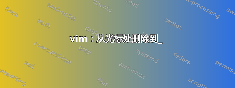 vim：从光标处删除到_