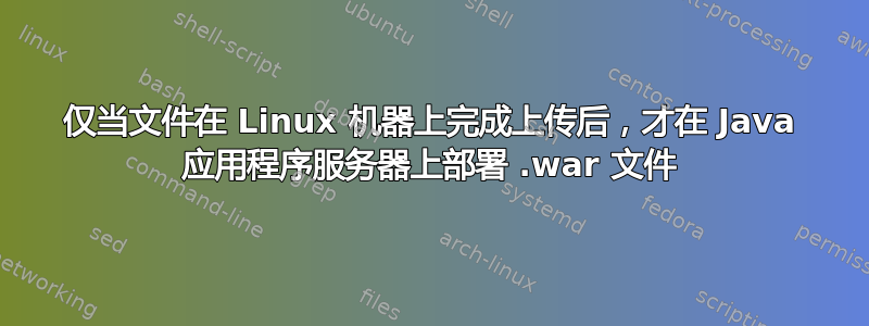 仅当文件在 Linux 机器上完成上传后，才在 Java 应用程序服务器上部署 .war 文件