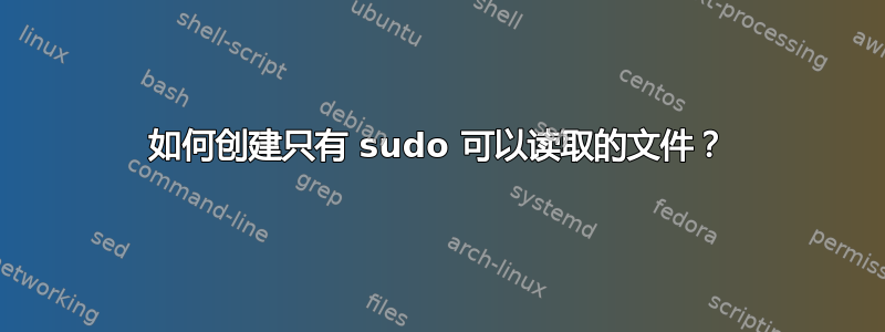 如何创建只有 sudo 可以读取的文件？