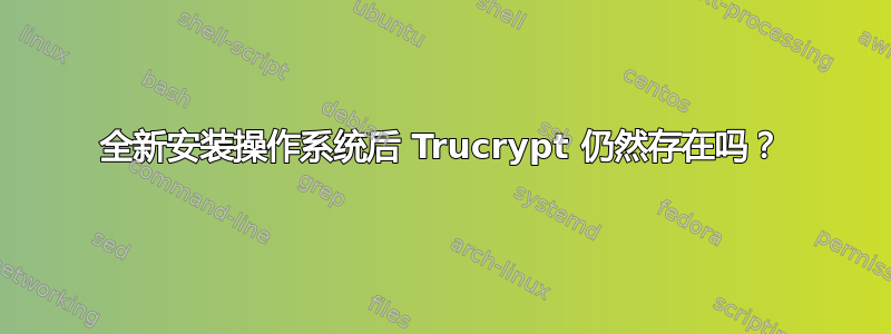 全新安装操作系统后 Trucrypt 仍然存在吗？