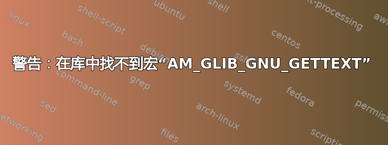 警告：在库中找不到宏“AM_GLIB_GNU_GETTEXT”