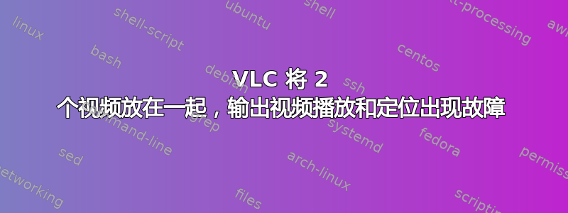 VLC 将 2 个视频放在一起，输出视频播放和定位出现故障