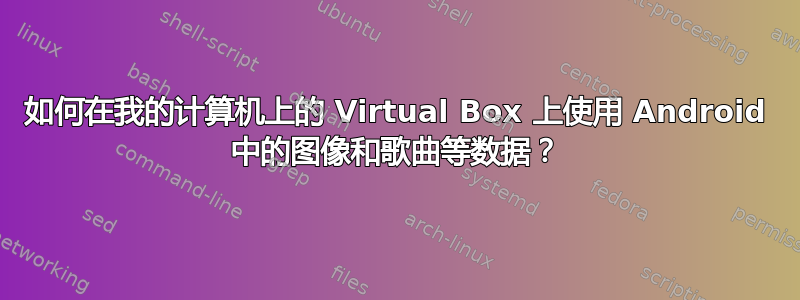 如何在我的计算机上的 Virtual Box 上使用 Android 中的图像和歌曲等数据？