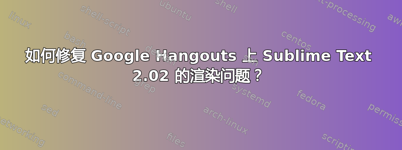 如何修复 Google Hangouts 上 Sublime Text 2.02 的渲染问题？