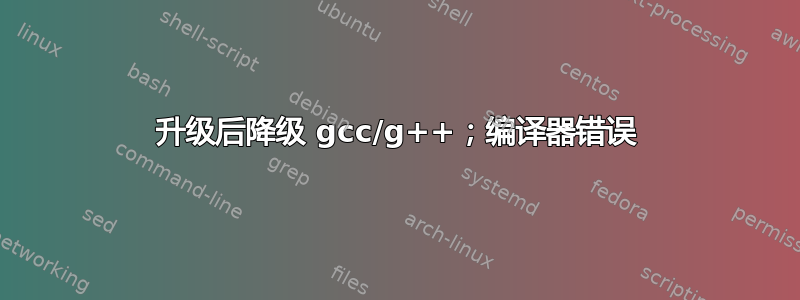 升级后降级 gcc/g++；编译器错误