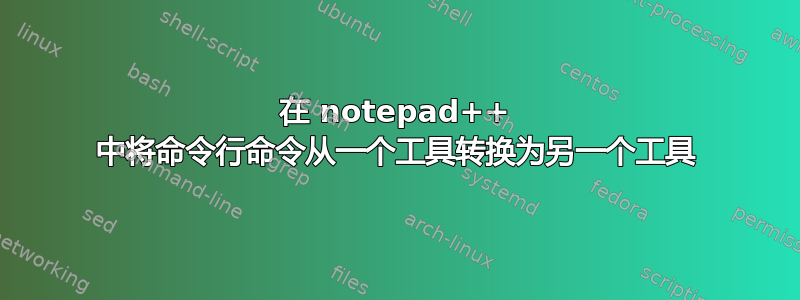 在 notepad++ 中将命令行命令从一个工具转换为另一个工具