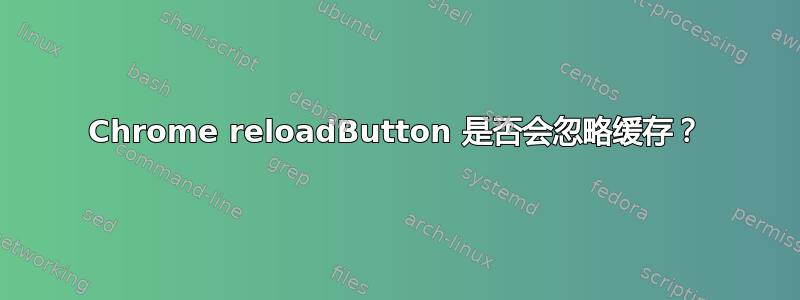 Chrome reloadButton 是否会忽略缓存？