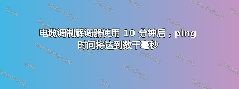 电缆调制解调器使用 10 分钟后，ping 时间将达到数千毫秒