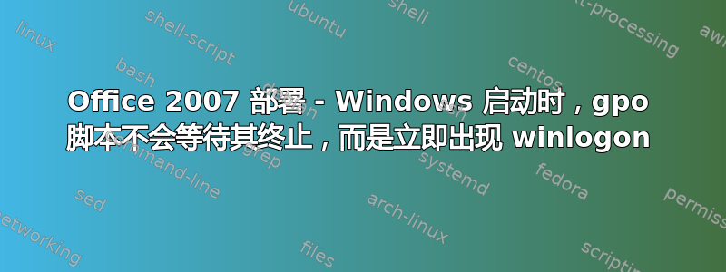 Office 2007 部署 - Windows 启动时，gpo 脚本不会等待其终止，而是立即出现 winlogon