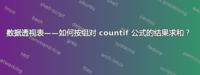 数据透视表——如何按组对 countif 公式的结果求和？