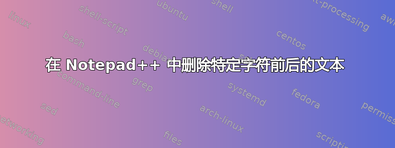 在 Notepad++ 中删除特定字符前后的文本