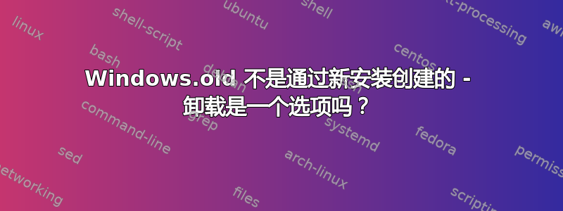 Windows.old 不是通过新安装创建的 - 卸载是一个选项吗？