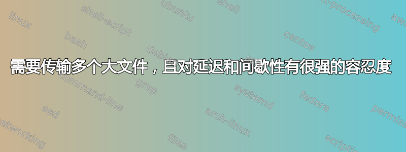 需要传输多个大文件，且对延迟和间歇性有很强的容忍度