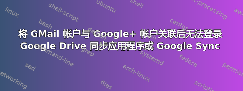 将 GMail 帐户与 Google+ 帐户关联后无法登录 Google Drive 同步应用程序或 Google Sync