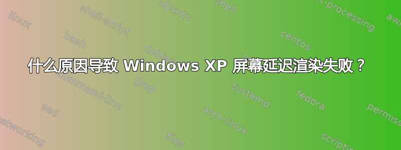 什么原因导致 Windows XP 屏幕延迟渲染失败？