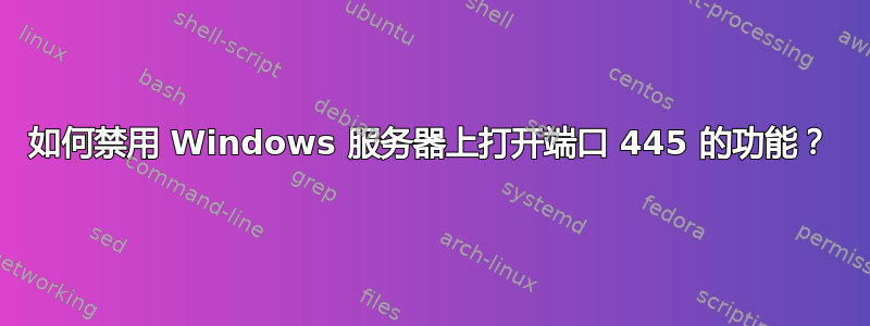 如何禁用 Windows 服务器上打开端口 445 的功能？