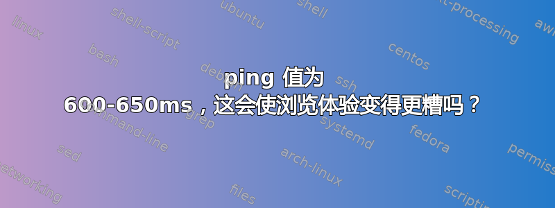 ping 值为 600-650ms，这会使浏览体验变得更糟吗？