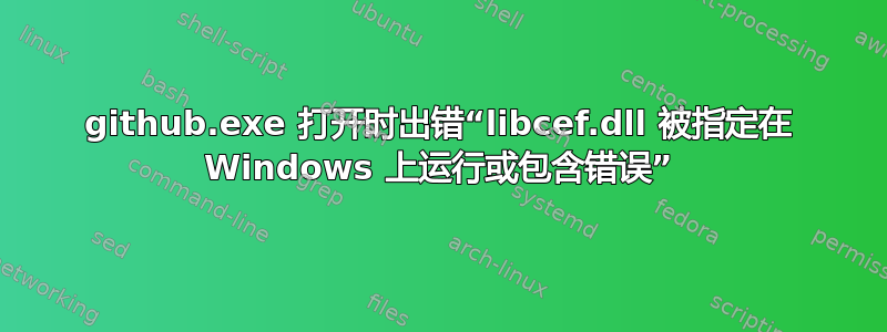 github.exe 打开时出错“libcef.dll 被指定在 Windows 上运行或包含错误”