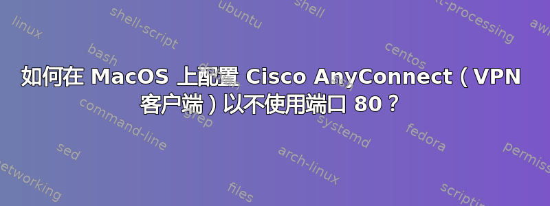 如何在 MacOS 上配置 Cisco AnyConnect（VPN 客户端）以不使用端口 80？