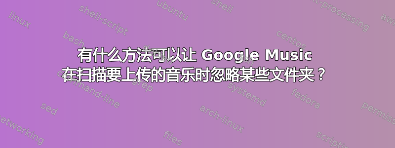 有什么方法可以让 Google Music 在扫描要上传的音乐时忽略某些文件夹？