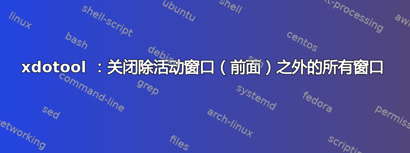 xdotool ：关闭除活动窗口（前面）之外的所有窗口