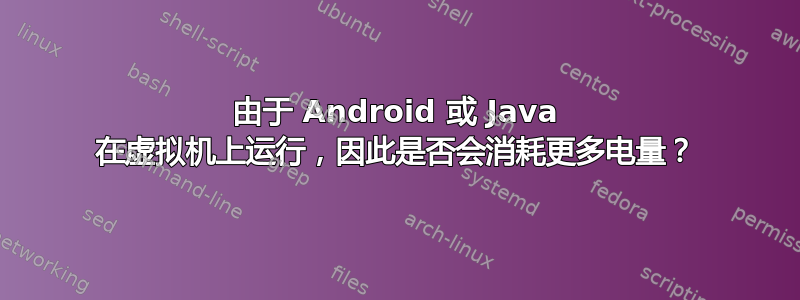 由于 Android 或 Java 在虚拟机上运行，​​因此是否会消耗更多电量？