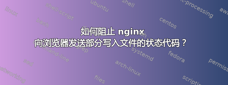 如何阻止 nginx 向浏览器发送部分写入文件的状态代码？ 