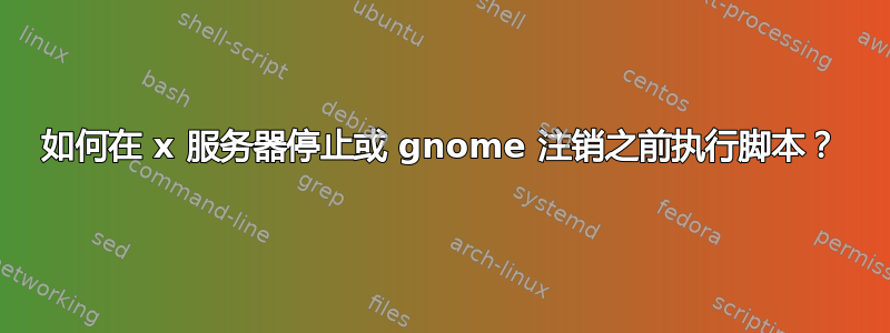 如何在 x 服务器停止或 gnome 注销之前执行脚本？