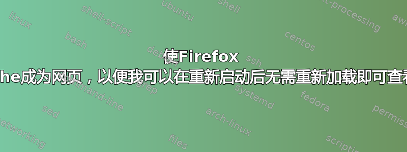 使Firefox Cache成为网页，以便我可以在重新启动后无需重新加载即可查看它