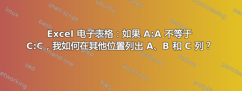 Excel 电子表格：如果 A:A 不等于 C:C，我如何在其他位置列出 A、B 和 C 列？