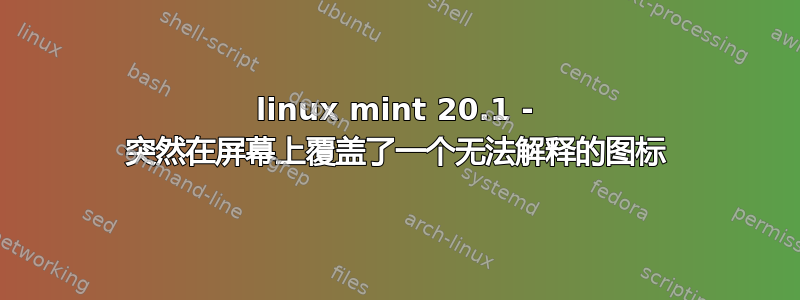 linux mint 20.1 - 突然在屏幕上覆盖了一个无法解释的图标