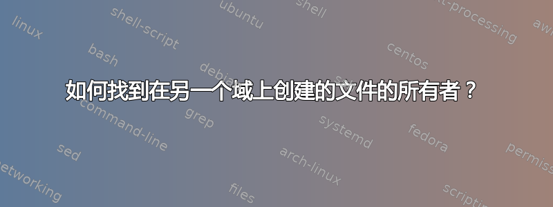 如何找到在另一个域上创建的文件的所有者？