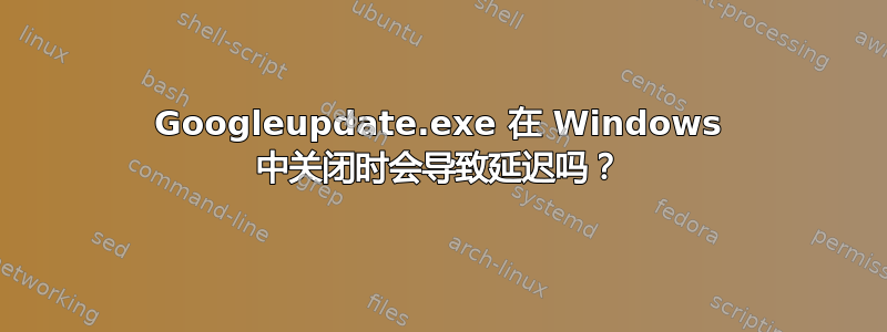 Googleupdate.exe 在 Windows 中关闭时会导致延迟吗？