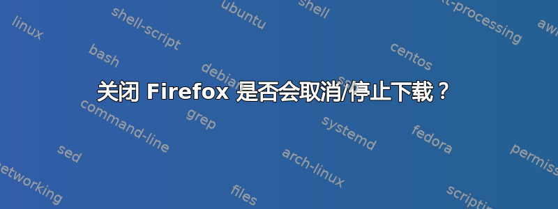 关闭 Firefox 是否会取消/停止下载？