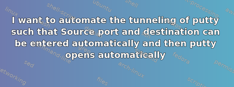 I want to automate the tunneling of putty such that Source port and destination can be entered automatically and then putty opens automatically