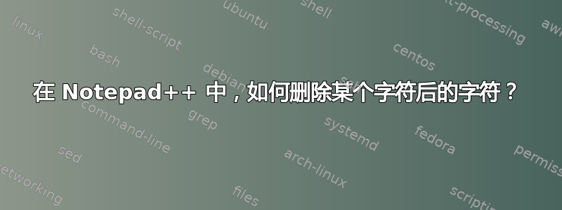 在 Notepad++ 中，如何删除某个字符后的字符？