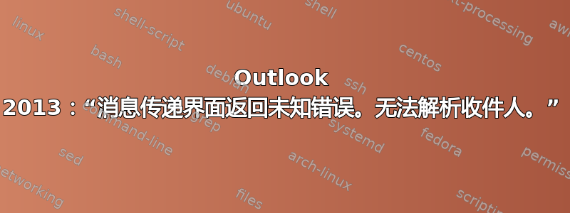 Outlook 2013：“消息传递界面返回未知错误。无法解析收件人。”