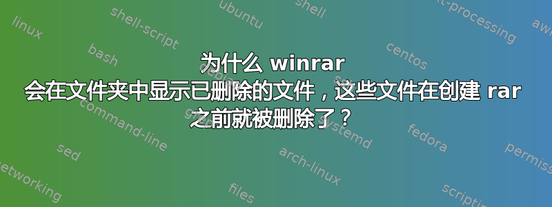 为什么 winrar 会在文件夹中显示已删除的文件，这些文件在创建 rar 之前就被删除了？