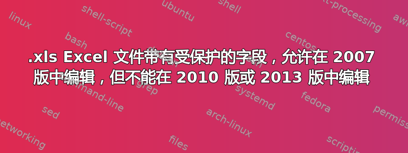 .xls Excel 文件带有受保护的字段，允许在 2007 版中编辑，但不能在 2010 版或 2013 版中编辑