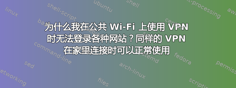 为什么我在公共 Wi-Fi 上使用 VPN 时无法登录各种网站？同样的 VPN 在家里连接时可以正常使用