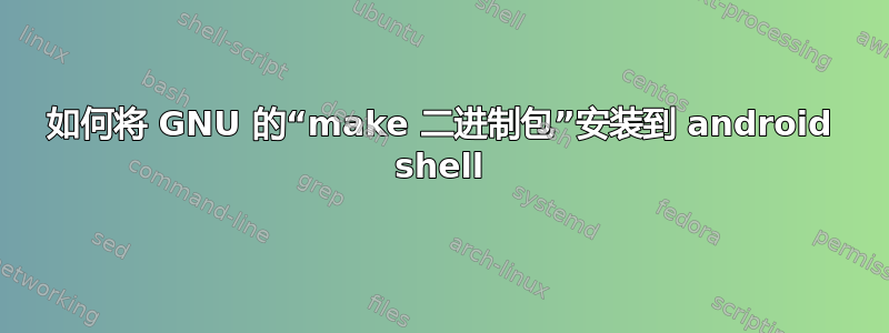 如何将 GNU 的“make 二进制包”安装到 android shell