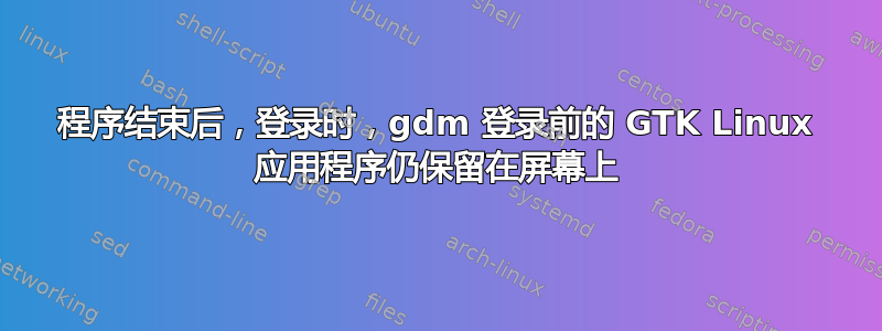 程序结束后，登录时，gdm 登录前的 GTK Linux 应用程序仍保留在屏幕上