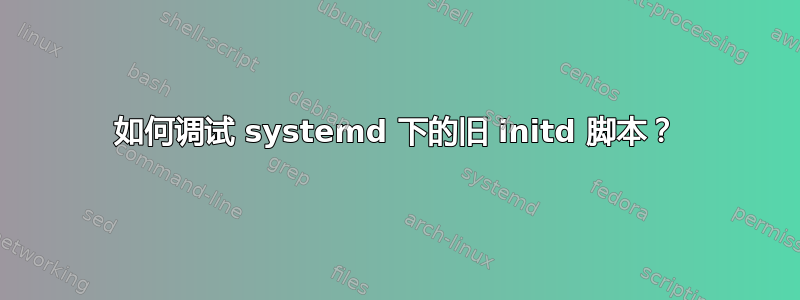 如何调试 systemd 下的旧 initd 脚本？