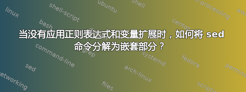 当没有应用正则表达式和变量扩展时，如何将 sed 命令分解为嵌套部分？ 