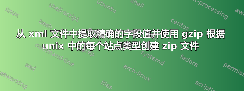 从 xml 文件中提取精确的字段值并使用 gzip 根据 unix 中的每个站点类型创建 zip 文件