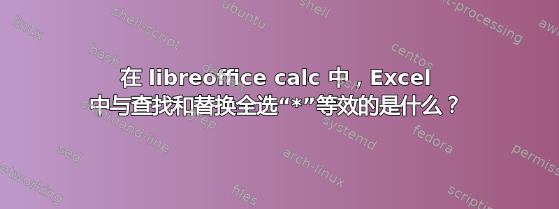 在 libreoffice calc 中，Excel 中与查找和替换全选“*”等效的是什么？