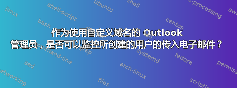 作为使用自定义域名的 Outlook 管理员，是否可以监控所创建的用户的传入电子邮件？